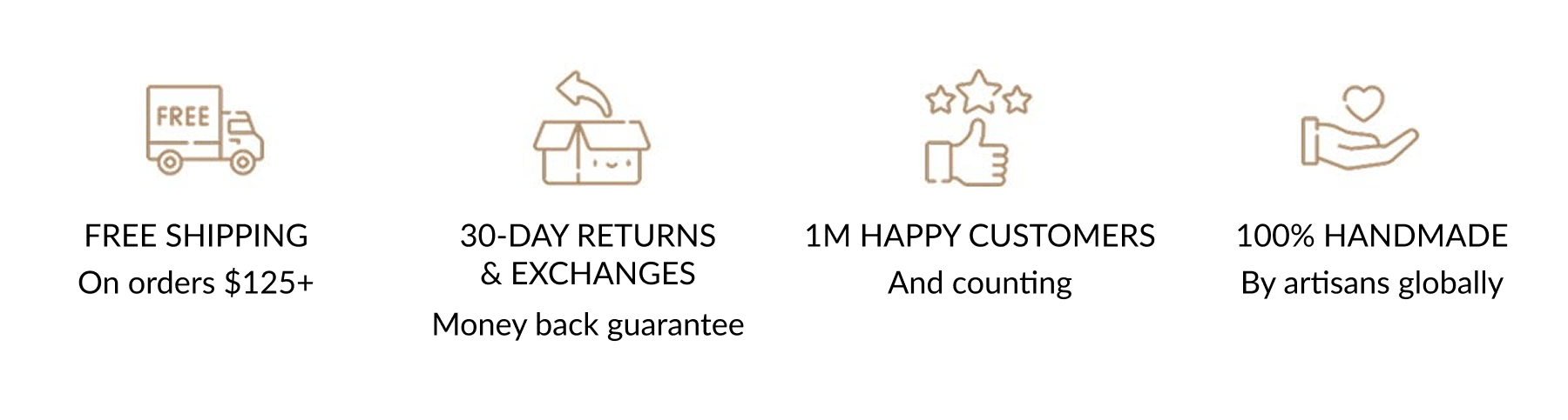 FREE SHIPPING On orders $125+ | 30-DAY RETURNS & EXCHANGES Money back guarantee | 1M HAPPY CUSTOMERS And counting | 100% HANDMADE By artisans globally