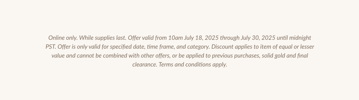 Online only. While supplies last. Offer valid from 10am July 18, 2025 through July 30, 2025 until midnight PST. Offer is only valid for specified date, time frame, and category. Discount applies to item of equal or lesser value and cannot be combined with other offers, or be applied to previous purchases, solid gold and final clearance. Terms and conditions apply.