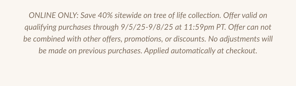 ONLINE ONLY: Save 40% sitewide on tree of life collection. Offer valid on qualifying purchases through 9/5/25-9/8/25 at 11:59pm PT. Offer can not be combined with other offers, promotions, or discounts. No adjustments will be made on previous purchases. Applied automatically at checkout.