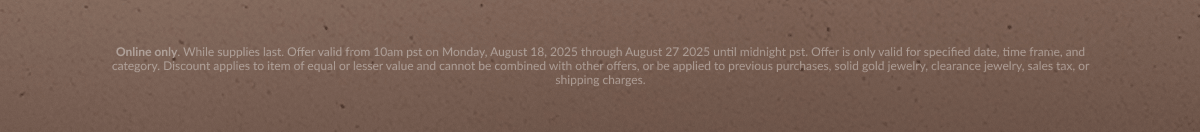 Online only. While supplies last. Offer valid from 10am pst on Monday, August 18, 2025 through August 27 2025 until midnight pst. Offer is only valid for specified date, time frame, and category. Discount applies to item of equal or lesser value and cannot be combined with other offers, or be applied to previous purchases, solid gold jewelry, clearance jewelry, sales tax, or shipping charges