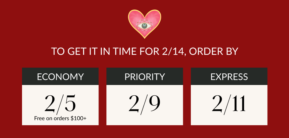 TO GET IT IN TIME FOR 2/14, ORDER BY ECONOMY 2/5 Free on orders $100+ PRIORITY 2/9 EXPRESS 2/11