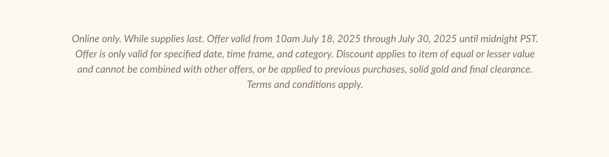 Online only. While supplies last. Offer valid from 10am July 18. 2025 throush July 30. 2025 until midnight PST.| Offer is only valid for specified date, time frame, and category. Discount applies to item of equal or lesser value and cannot be combined with other offers, or be applied to previous purchases, solid gold and final clearance. Terms and conditions apply.