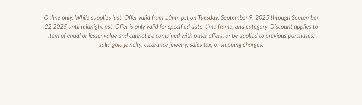 Online only. While supplies last. Offer valid from 10am pst on Tuesday, September 9, 2025 through September 22 2025 until midnight pst. Offer is only valid for specified date, time frame, and category. Discount applies to item of equal or lesser value and cannot be combined with other offers, or be applied to previous purchases, solid gold jewelry, clearance jewelry, sales tax, or shipping charges.