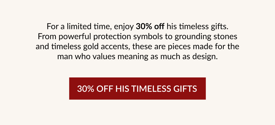 For a limited time, enjoy 30% off his timeless gifts. From powerful protection symbols to grounding stones and timeless gold accents, these are pieces made for the man who values meaning as much as design. 30% OFF HIS TIMELESS GIFTS