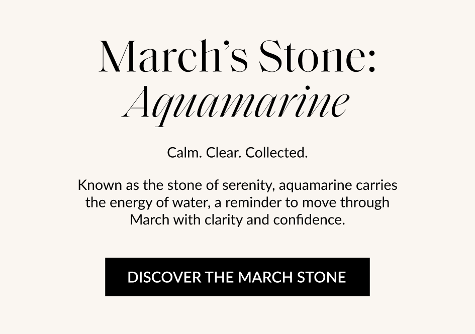 March's Stone: Aquamarine Calm. Clear. Collected. Known as the stone of serenity, aquamarine carries the energy of water, a reminder to move through March with clarity and confidence. DISCOVER THE MARCH STONE