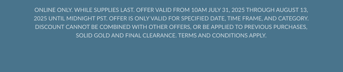 ONLINE ONLY. WHILE SUPPLIES LAST. OFFER VALID FROM 10AM JULY 31, 2025 THROUGH AUGUST 13, 2025 UNTIL MIDNIGHT PST. OFFER IS ONLY VALID FOR SPECIFIED DATE, TIME FRAME, AND CATEGORY. DISCOUNT CANNOT BE COMBINED WITH OTHER OFFERS, OR BE APPLIED TO PREVIOUS PURCHASES, SOLID GOLD AND FINAL CLEARANCE. TERMS AND CONDITIONS APPLY.