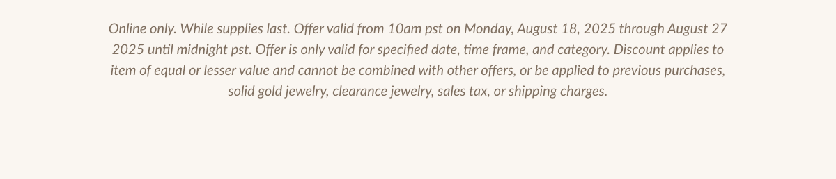 Online only. While supplies last. Offer valid from 10am pst on Monday, August 18, 2025 through August 27 2025 until midnight pst. Offer is only valid for specified date, time frame, and category. Discount applies to item of equal or lesser value and cannot be combined with other offers, or be applied to previous purchases, solid gold jewelry, clearance jewelry, sales tax, or shipping charges.