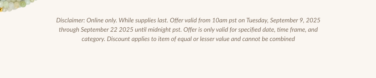 Disclaimer: Online only. While supplies last. Offer valid from 10am pst on Tuesday, September 9, 2025 through September 22 2025 until midnight pst. Offer is only valid for specified date, time frame, and category. Discount applies to item of equal or lesser value and cannot be combined