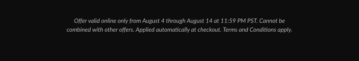 Offer valid online only from August 4 through August 14 at 11:59 PM PST. Cannot be combined with other offers. Applied automatically at checkout. Terms and Conditions apply.