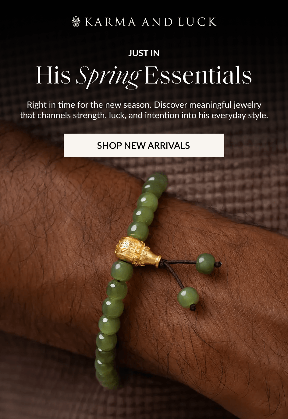JUST IN His Spring Essentials Right in time for the new season. Discover meaningful jewelry that channels strength, luck, and intention into his everyday style. SHOP NEW ARRIVALS
