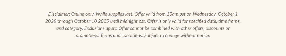 Disclaimer: Online only. While supplies last. Offer valid from 10am pst on Wednesday, October 1 2025 through October 10 2025 until midnight pst. Offer is only valid for specified date, time frame, and category. Exclusions apply. Offer cannot be combined with other offers, discounts or promotions. Terms and conditions. Subject to change without notice.