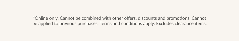 *Online only. Cannot be combined with other offers, discounts and promotions. Cannot be applied to previous purchases. Terms and conditions apply. Excludes clearance items.