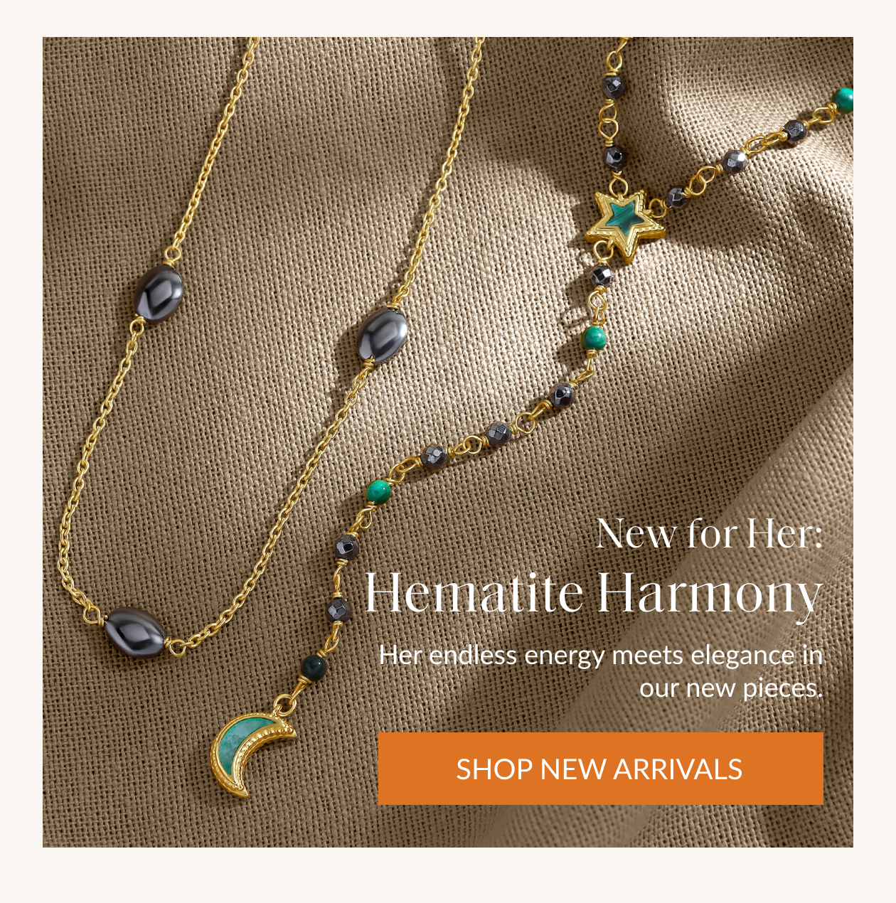 New: Hematite Harmony Ground your spirit with our new Hematite Jewelry Collection. Featuring our best-selling hematite paired with empowering gemstones like amazonite, malachite, and aquamarine, each piece balances your energy and radiates confident elegance. SHOP NEW