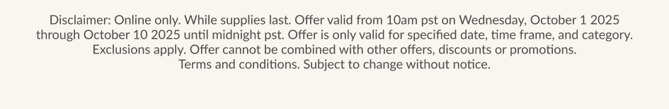 Disclaimer: Online only. While supplies last. Offer valid from 10am pst on Wednesday. October 1 2025 through October 10 2025 until midnight pst. Offer is only valid for specified date, time frame, and category. Exclusions apply. Offer cannot be combined with other offers, discounts or promotions. Terms and conditions. Subject to change without notice.