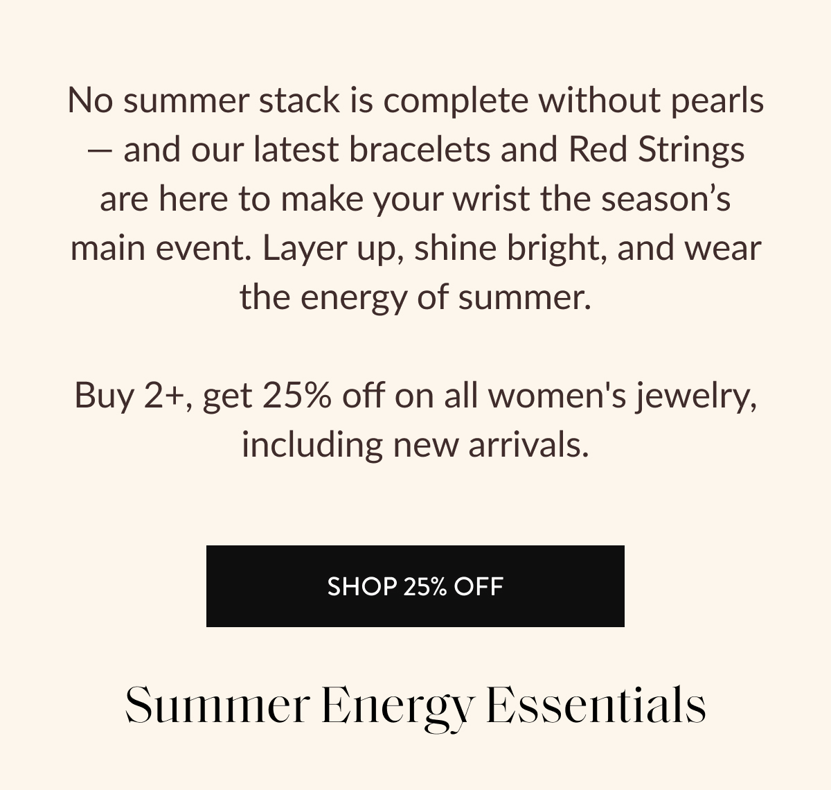 No summer stack is complete without pearls — and our latest bracelets and Red Strings are here to make your wrist the season's main event. Layer up, shine bright, and wear the energy of summer.  Buy 2+, get 25% off on all women's jewelry, including new arrivals.