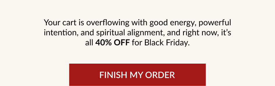 Your cart is overflowing with good energy, powerful intention, and spiritual alignment, and right now, it's all 40% OFF for Black Friday. FINISH MY ORDER