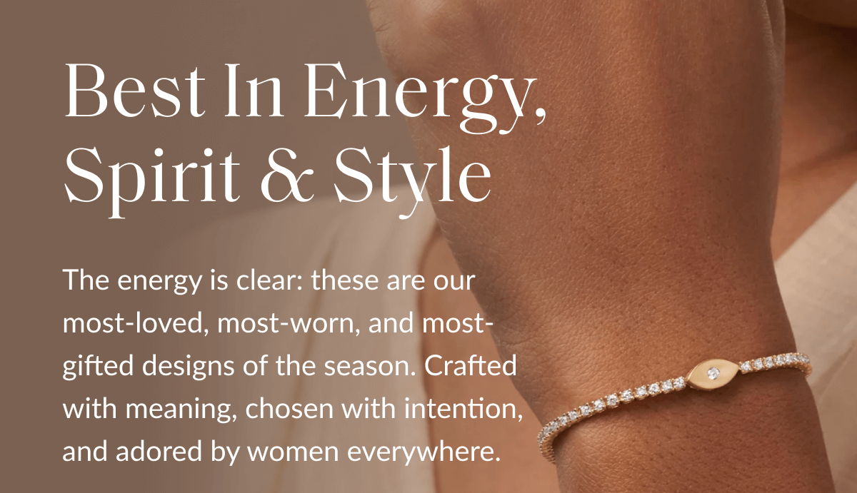 Best In Energy, Spirit & Style The energy is clear: these are our most-loved, most-worn, and most-gifted designs of the season. Crafted with meaning, chosen with intention, and adored by women everywhere.