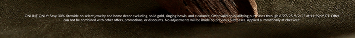 ONLINE ONLY: Save 30% sitewide on select jewelry and home decor excluding, solid gold, singing bowls, and clearance. Offer valid on qualifying purchases through 8/27/25-9/2/25 at 11:59pm PT. Offer can not be combined with other offers, promotions, or discounts. No adjustments will be made on previous purchases. Applied automatically at checkout.
