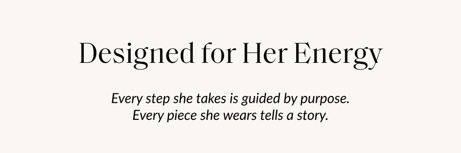 Designed for Her Energy Every step she takes is guided by purpose. Every piece she wears tells a story.