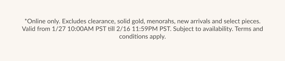 *Online only. Excludes clearance, solid gold, menorahs, new arrivals and select pieces. Valid from 1/27 10:00AM PST till 2/16 11:59PM PST. Subject to availability. Terms and conditions apply.