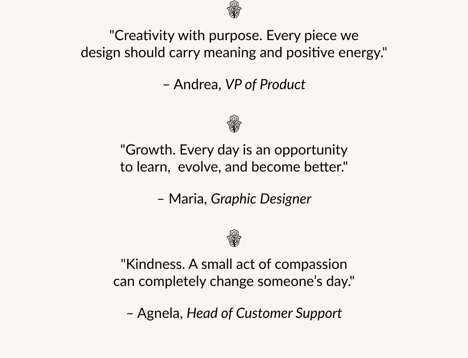 "Creativity with purpose. Every piece we design should carry meaning and positive energy." - Andrea, VP of Product "Growth. Every day is an opportunity to learn, evolve, and become better." - Maria, Graphic Designer "Kindness. A small act of compassion can completely change someone's day." - Agnela, Head of Customer Support 