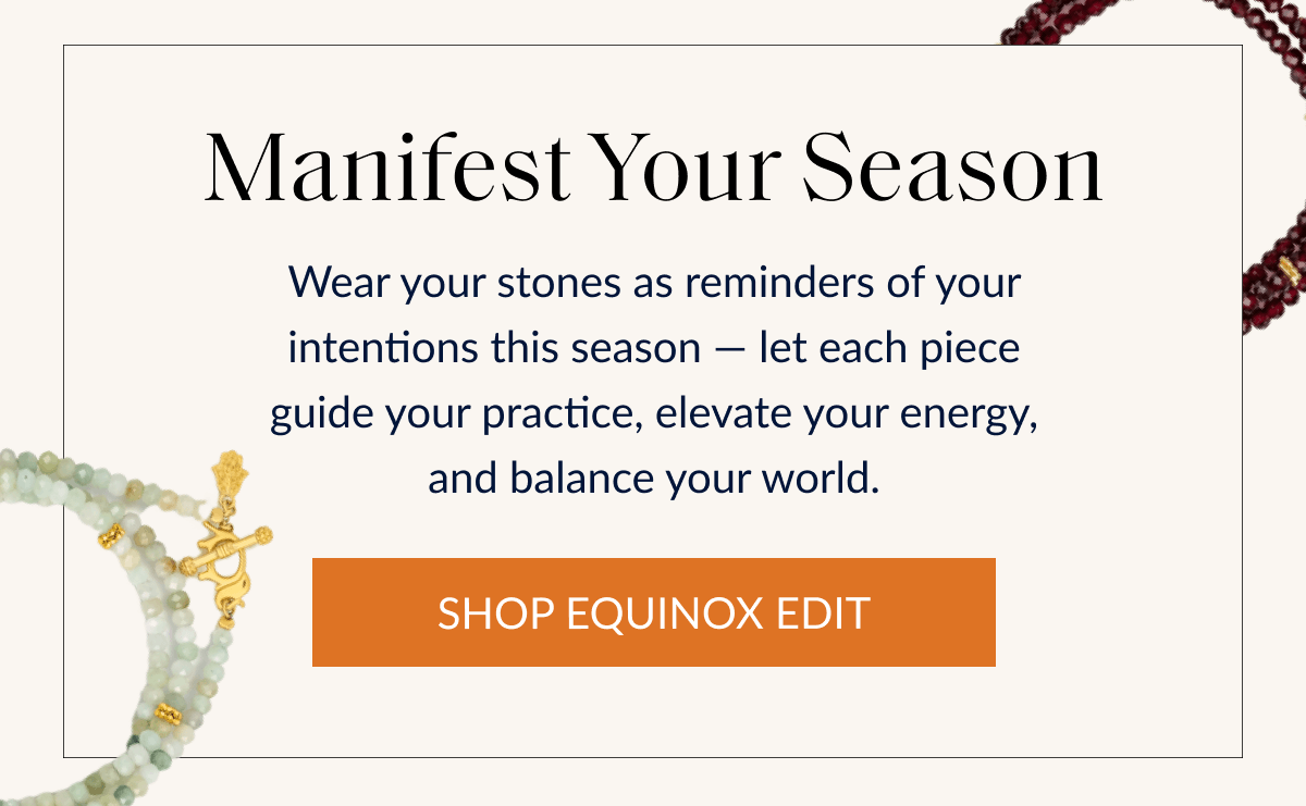 Manifest Your Season Wear your stones as reminders of your intentions this season - let each piece guide your practice, elevate your energy, and balance your world. | SHOP EQUINOX EDIT