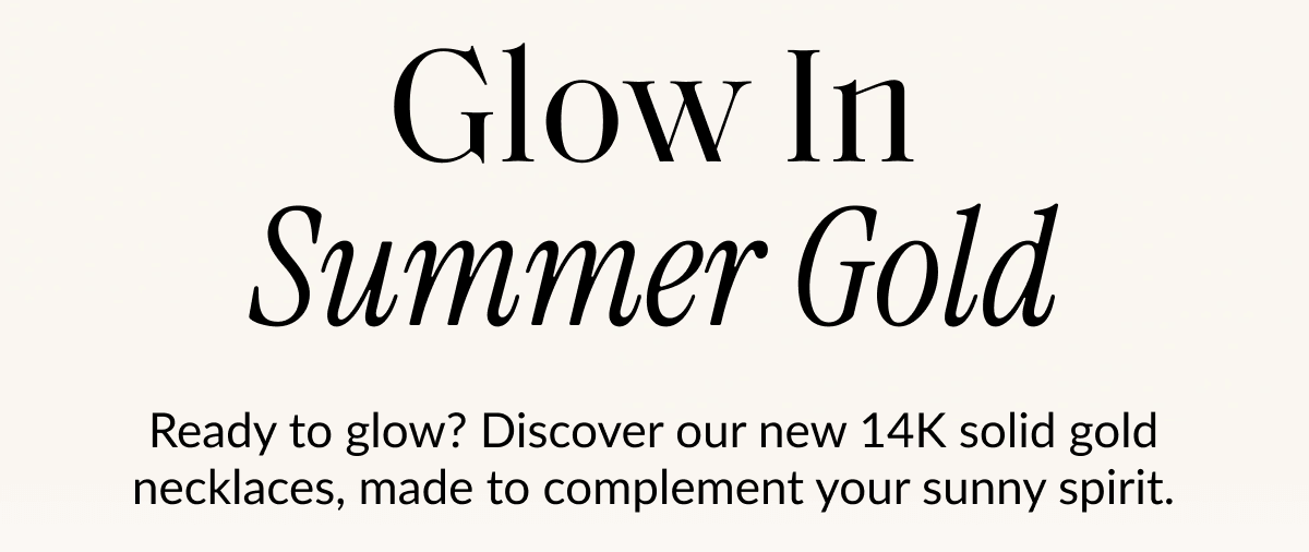 Glow In Summer Gold Ready to glow? Discover our new 14K solid gold necklaces, made to complement your sunny spirit.