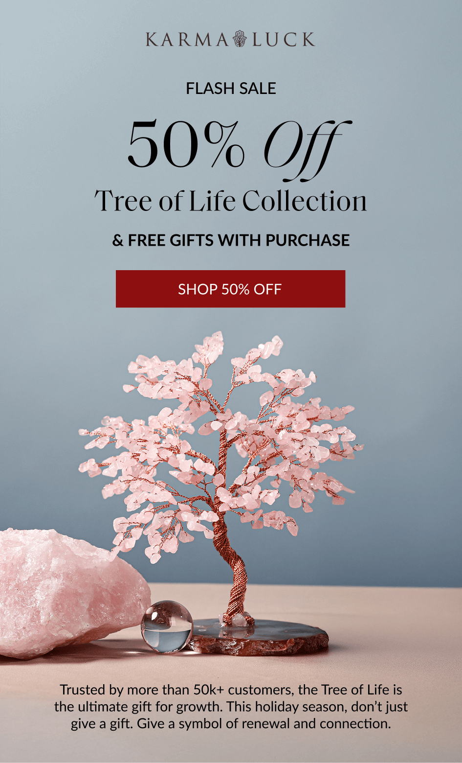 FLASH SALE 50% Off Tree of Life Collection & FREE GIFTS WITH PURCHASE SHOP 50% OFF Trusted by more than 50k+ customers, the Tree of Life is the ultimate gift for growth. This holiday season, don't just give a gift. Give a symbol of renewal and connection.