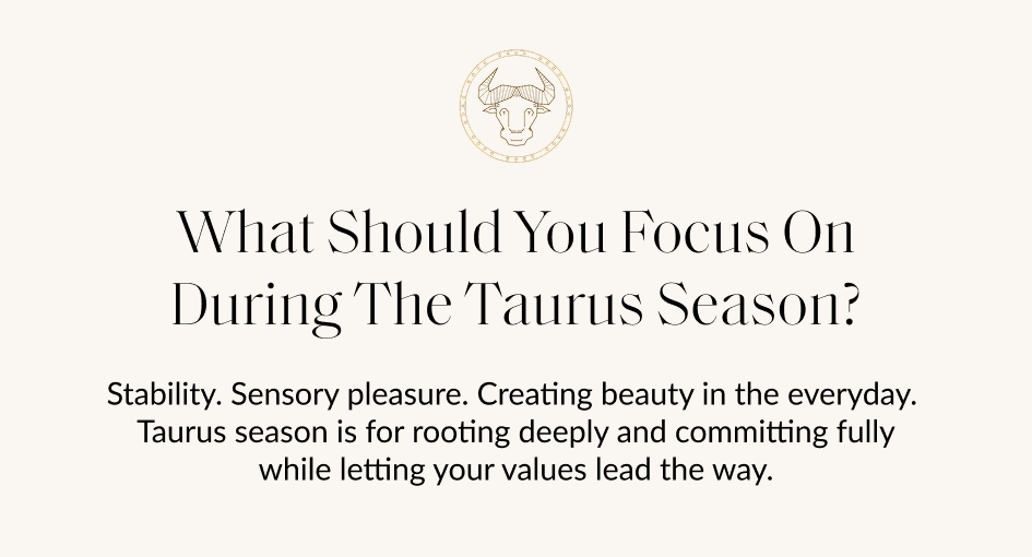 What Should You Focus On During The Taurus Season? Stability. Sensory pleasure. Creating beauty in the everyday. Taurus season is for rooting deeply and committing fully while letting your values lead the way.