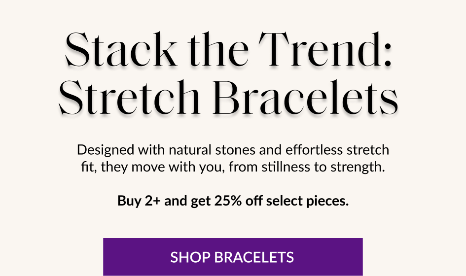 Stack the Trend: Stretch Bracelets Designed with natural stones and effortless stretch fit, they move with you, from stillness to strength. Buy 2+ and get 25% off select pieces. SHOP BRACELETS