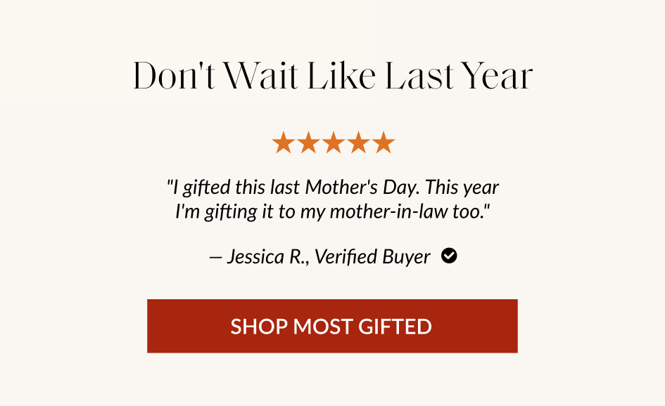Don't Wait Like Last Year "I gifted this last Mother's Day. This year I'm gifting it to my mother-in-law too." - Jessica R., Verified Buyer O SHOP MOST GIFTED