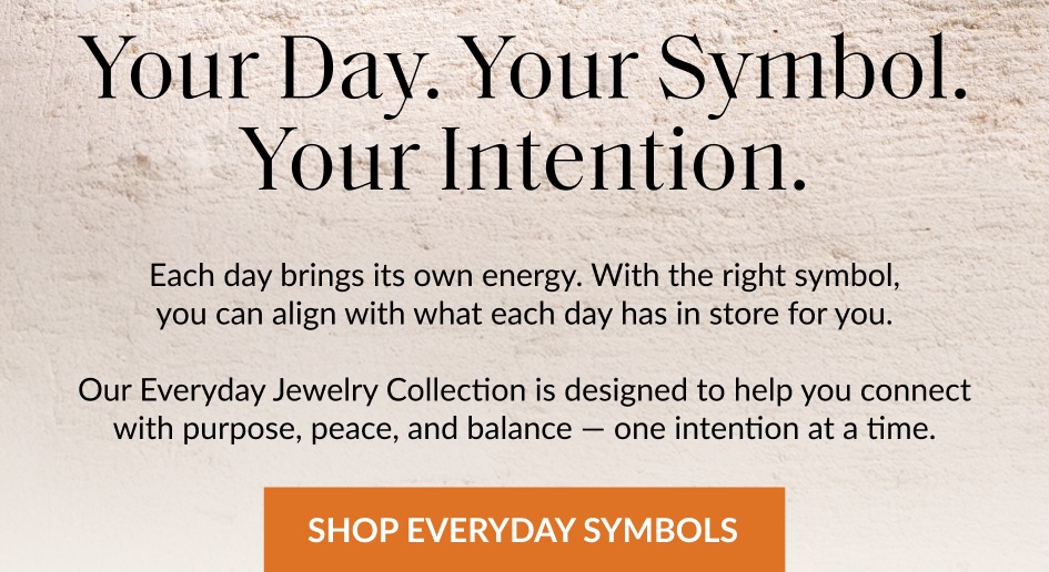 Your Day. Your Symbol. Your Intention. Each day brings its own energy. With the right symbol, you can align with what each day has in store for you. Our Everyday Jewelry Collection is designed to help you connect with purpose, peace, and balance - one intention at a time. SHOP EVERYDAY SYMBOLS