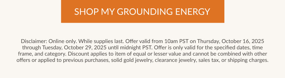 SHOP MY GROUNDING ENERGY Disclaimer: Online only. While supplies last. Offer valid from 10am PST on Thursday, October 16, 2025 through Tuesday, October 29, 2025 until midnight PST. Offer is only valid for the specified dates, time frame, and category. Discount applies to item of equal or lesser value and cannot be combined with other offers or applied to previous purchases, solid gold jewelry, clearance jewelry, sales tax, or shipping charges.