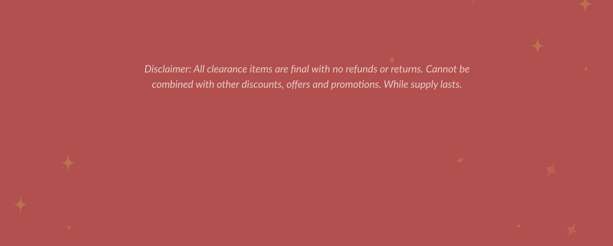 Disclaimer: All clearance items are final with no refunds or returns. Cannot be combined with other discounts, offers and promotions. While supply lasts.