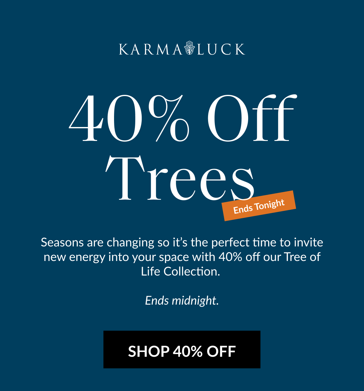 40% Off Trees Ends Tonight Seasons are changing so it's the perfect time to invite new energy into your space with 40% off our Tree of Life Collection. Ends midnight. SHOP 40% OFF
