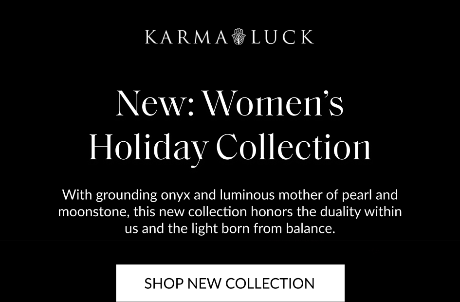 New: Women's Holiday Collection With grounding onyx and luminous mother of pearl and moonstone, this new collection honors the duality within us and the light born from balance. SHOP NEW COLLECTION