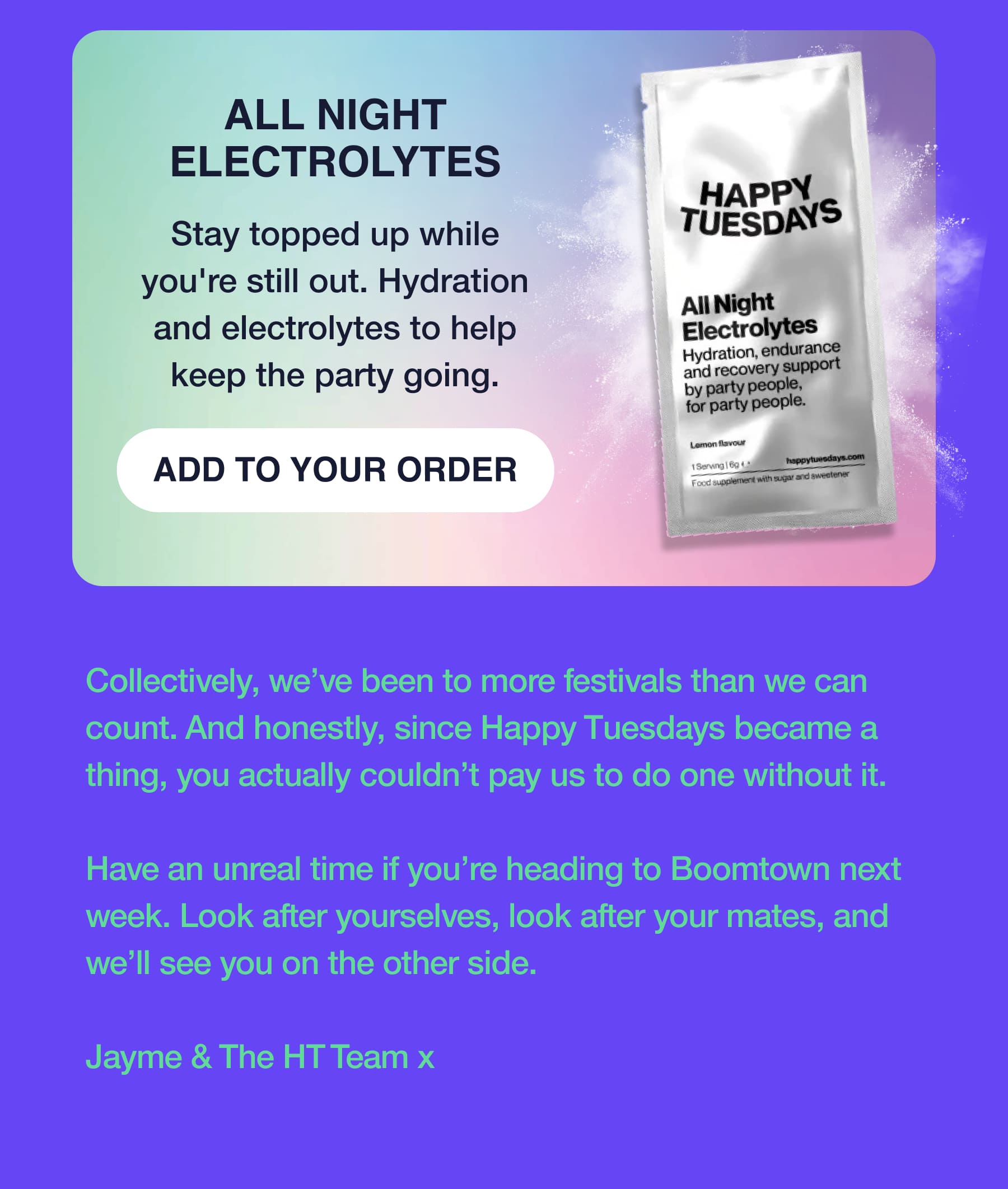 ALL NIGHT ELECTROLYTES Stay topped up while you're still out. Hydration and electrolytes to help keep the party going. ADD TO YOUR ORDER Collectively, we've been to more festivals than we can count. And honestly, since Happy Tuesdays became a thing, you actually couldn't pay us to do one without it. Have an unreal time if you're heading to Boomtown next week. Look after yourselves, look after your mates, and we'll see you on the other side. Jayme & The HT Team x