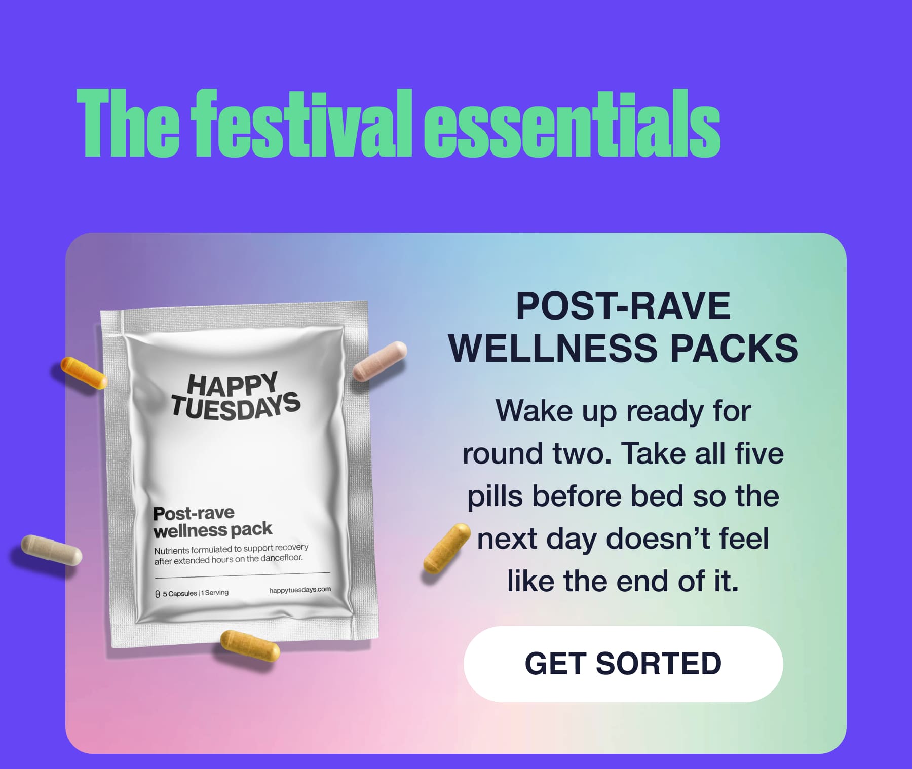 The festival essentials POST-RAVE WELLNESS PACKS Wake up ready for round two. Take all five pills before bed so the next day doesn't feel like the end of it. GET SORTED