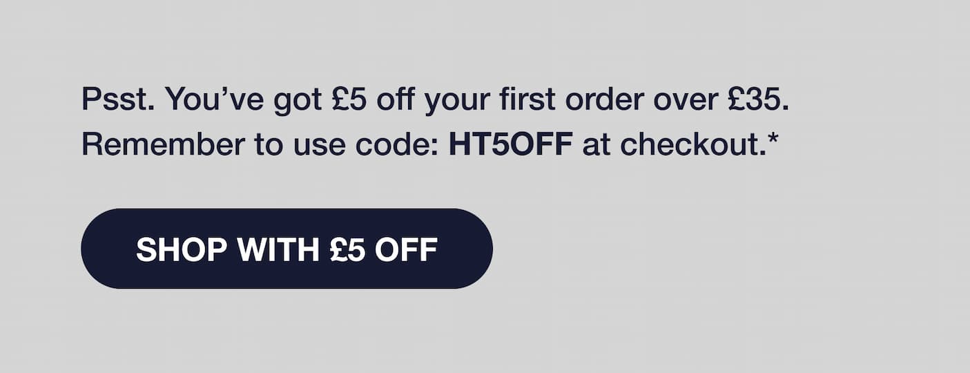Psst. You've got £5 off your first order over £35. Remember to use code: HT5OFF at checkout.* SHOP WITH £5 OFF