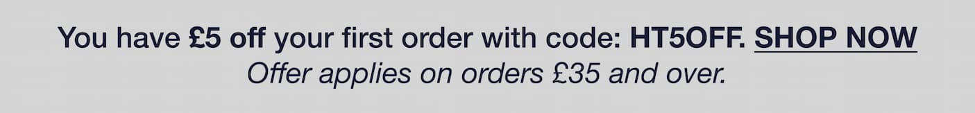 You have £5 off your first order with code: HT5OFF. SHOP NOW Offer applies on orders £35 and over.