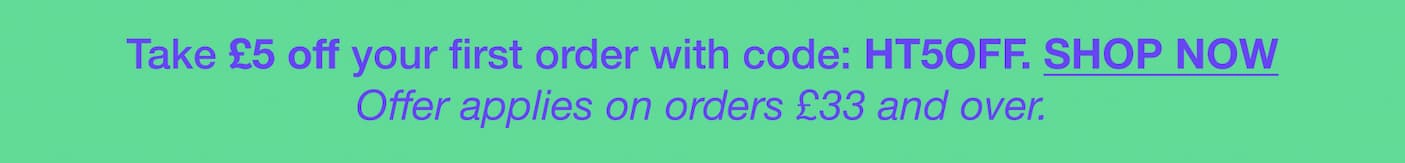 You have £5 off your first order with code: HT5OFF. SHOP NOW Offer applies on orders £35 and over.