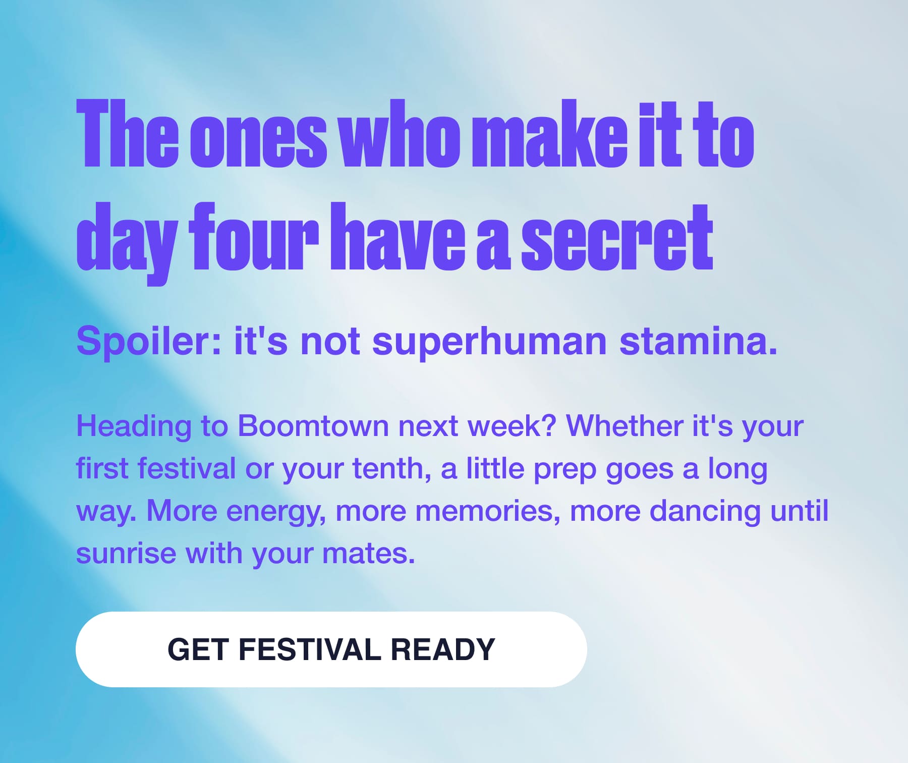 The ones who make it to day four have a secret Spoiler: it's not superhuman stamina. Heading to Boomtown next week? Whether it's your first festival or your tenth, a little prep goes a long way. More energy, more memories, more dancing until sunrise with your mates. GET FESTIVAL READY