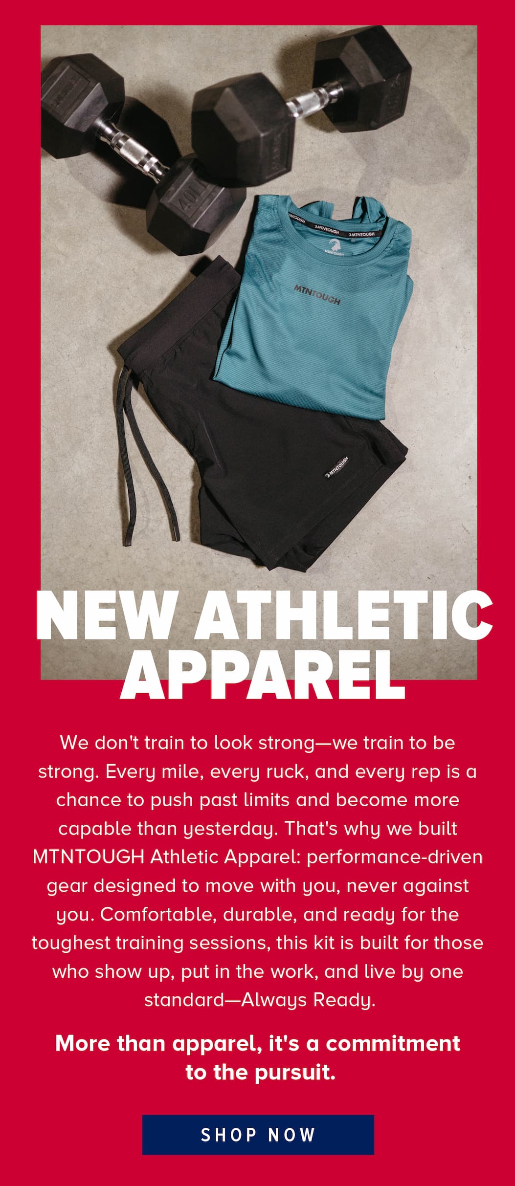We don't train to look strong—we train to be strong. Every mile, every ruck, and every rep is a chance to push past limits and become more capable than yesterday. That's why we built MTNTOUGH Athletic Apparel: performance-driven gear designed to move with you, never against you. Comfortable, durable, and ready for the toughest training sessions, this kit is built for those who show up, put in the work, and live by one standard—Always Ready.   More than apparel, it's a commitment  to the pursuit.