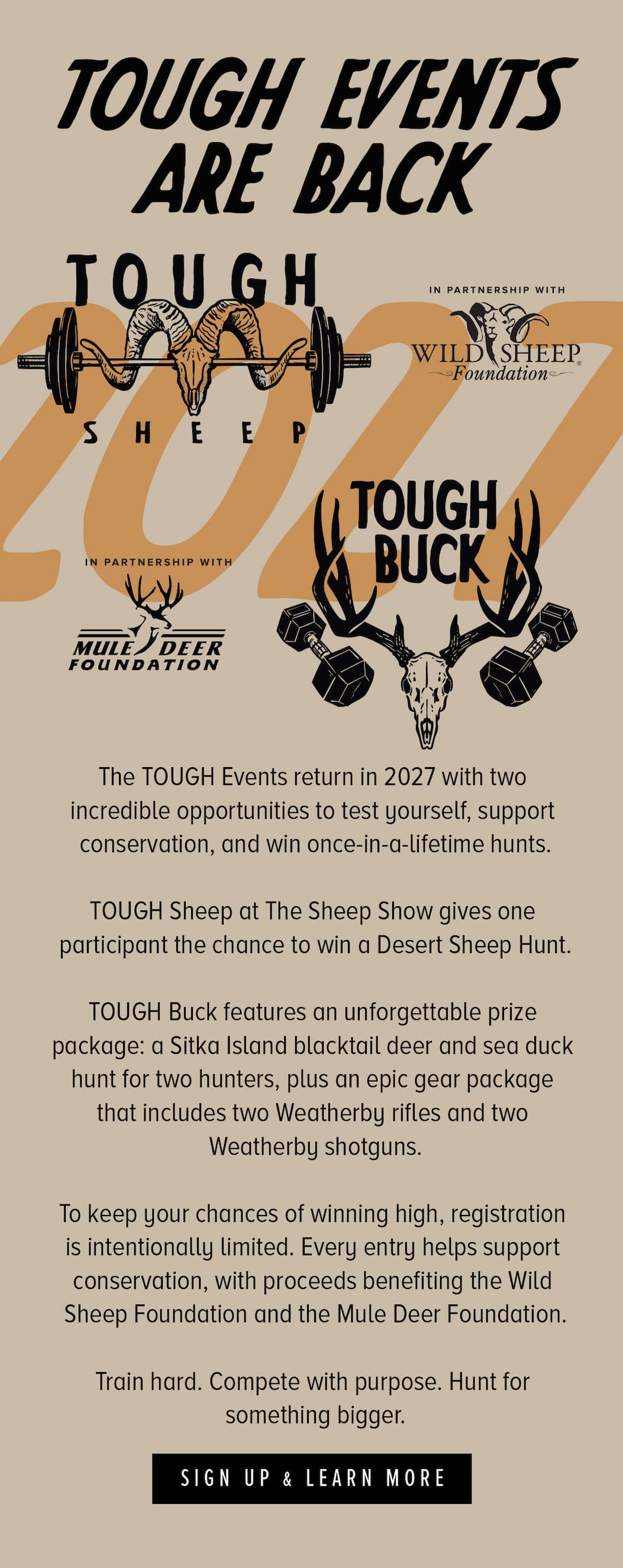The TOUGH Events return in 2027 with two incredible opportunities to test yourself, support conservation, and win once-in-a-lifetime hunts.  TOUGH Sheep at The Sheep Show gives one participant the chance to win a Desert Sheep Hunt.  TOUGH Buck features an unforgettable prize package: a Sitka Island blacktail deer and sea duck hunt for two hunters, plus an epic gear package that includes two Weatherby rifles and two Weatherby shotguns.  To keep your chances of winning high, registration is intentionally limited. Every entry helps support conservation, with proceeds benefiting the Wild Sheep Foundation and the Mule Deer Foundation.  Train hard. Compete with purpose. Hunt for something bigger.