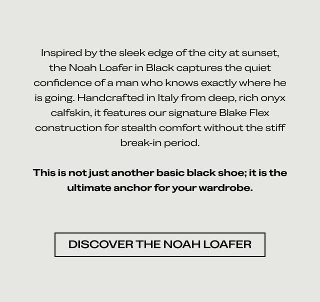 Inspired by the sleek edge of the city at sunset, the Noah Loafer in Black captures the quiet confidence of a man who knows exactly where he is going. Handcrafted in Italy from deep, rich onyx calfskin, it features our signature Blake Flex construction for stealth comfort without the stiff break-in period. This is not just another basic black shoe; it is the ultimate anchor for your wardrobe. [DISCOVER THE NOAH LOAFER]