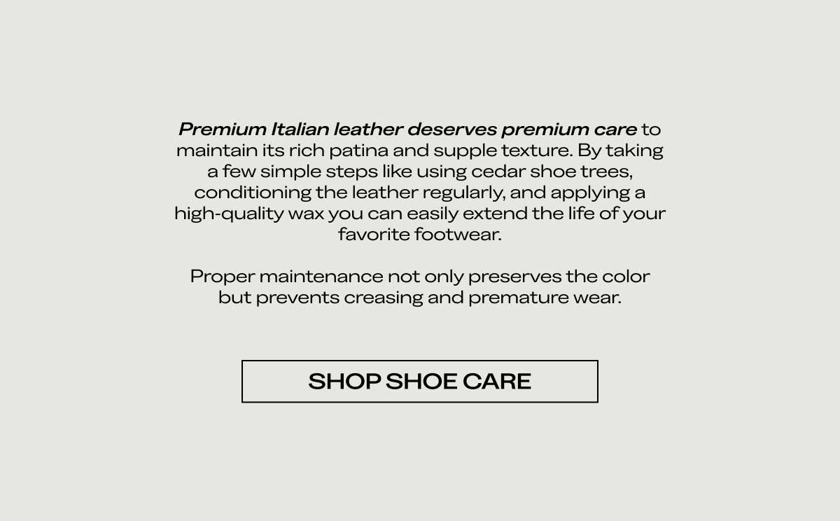 Premium Italian leather deserves premium care to maintain its rich color and supple texture. By taking a few simple steps like using cedar shoe trees, conditioning the leather regularly, and applying a high-quality wax, you can easily extend the life of your favorite footwear.  Proper maintenance not only preserves the color but prevents creasing and premature wear.  [SHOP SHOE CARE]