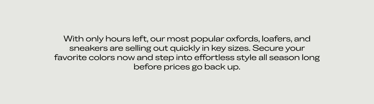 With only hours left, our most popular oxfords, loafers, and sneakers are selling out quickly in key sizes. Secure your favorite colors now and step into effortless style all season long before prices go back up.