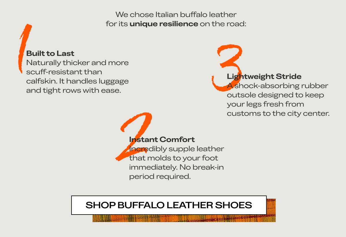 1 Engineered for the Itinerary. We chose Italian buffalo leather for its unique resilience on the road: 3 Built to Last Naturally thicker and more scuff-resistant than calfskin. It handles luggage and tight rows with ease. 2 Lightweight Stride A shock-absorbing rubber outsole designed to keep your legs fresh from customs to the city center. Instant Comfort Incredibly supple leather that molds to your foot immediately. No break-in period required. Shop Buffalo Leather Shoes