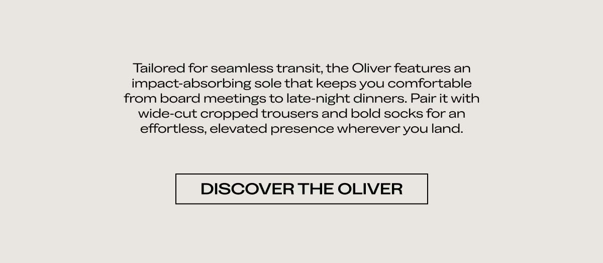 Tailored for seamless transit, the Oliver features an impact-absorbing sole that keeps you comfortable from board meetings to late-night dinners. Pair it with wide-cut cropped trousers and bold socks for an effortless, elevated presence wherever you land.  [DISCOVER THE OLIVER]