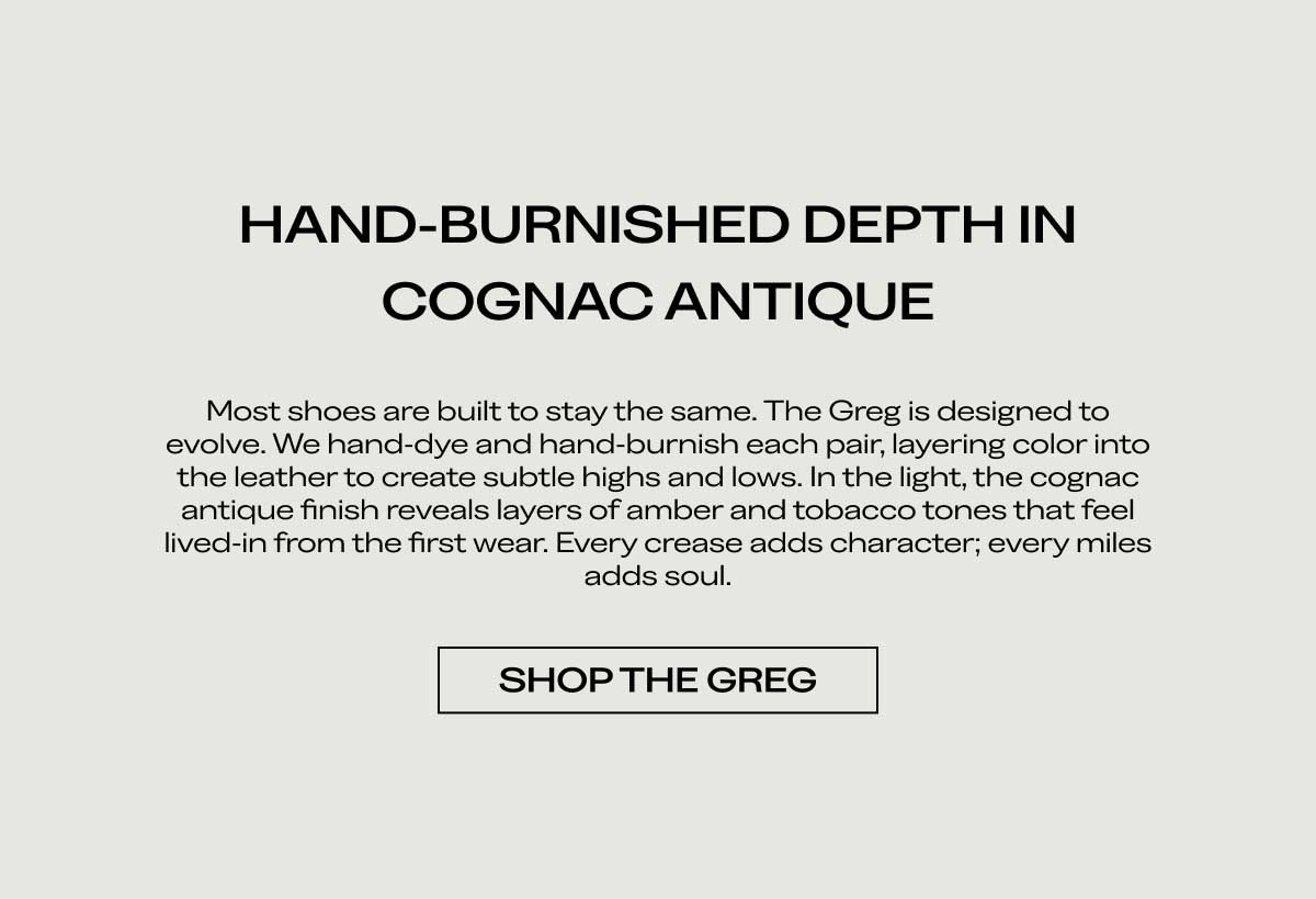 HAND-BURNISHED DEPTH IN COGNAC ANTIQUE Most shoes are built to stay the same. The Greg is designed to evolve. We hand-dye and hand-burnish each pair, layering color into the leather to create subtle highs and lows. In the light, the cognac antique finish reveals layers of amber and tobacco tones that feel lived-in from the first wear. Every crease adds character; every mile adds soul.  [SHOP THE GREG]